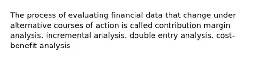 The process of evaluating financial data that change under alternative courses of action is called contribution margin analysis. incremental analysis. double entry analysis. cost-benefit analysis