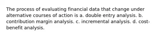 The process of evaluating financial data that change under alternative courses of action is a. double entry analysis. b. contribution margin analysis. c. incremental analysis. d. cost-benefit analysis.