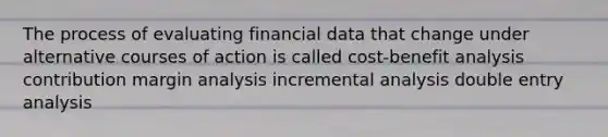 The process of evaluating financial data that change under alternative courses of action is called cost-benefit analysis contribution margin analysis incremental analysis double entry analysis