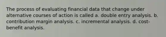 The process of evaluating financial data that change under alternative courses of action is called a. double entry analysis. b. contribution margin analysis. c. incremental analysis. d. cost-benefit analysis.