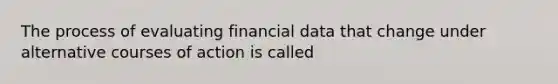 The process of evaluating financial data that change under alternative courses of action is called