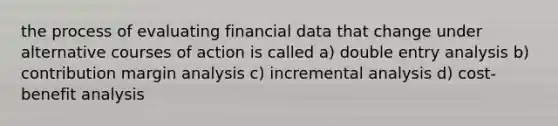 the process of evaluating financial data that change under alternative courses of action is called a) double entry analysis b) contribution margin analysis c) incremental analysis d) cost-benefit analysis