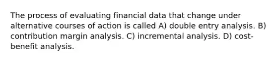 The process of evaluating financial data that change under alternative courses of action is called A) double entry analysis. B) contribution margin analysis. C) incremental analysis. D) cost-benefit analysis.