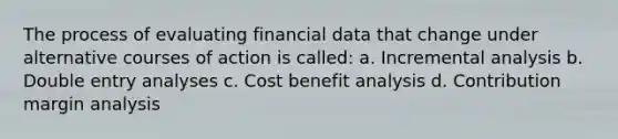 The process of evaluating financial data that change under alternative courses of action is called: a. Incremental analysis b. Double entry analyses c. Cost benefit analysis d. Contribution margin analysis