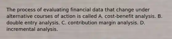 The process of evaluating financial data that change under alternative courses of action is called A. cost-benefit analysis. B. double entry analysis. C. contribution margin analysis. D. incremental analysis.