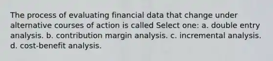 The process of evaluating financial data that change under alternative courses of action is called Select one: a. double entry analysis. b. contribution margin analysis. c. incremental analysis. d. cost-benefit analysis.