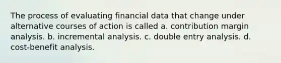 The process of evaluating financial data that change under alternative courses of action is called a. contribution margin analysis. b. incremental analysis. c. double entry analysis. d. cost-benefit analysis.