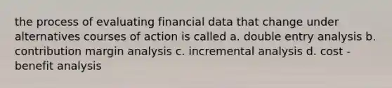 the process of evaluating financial data that change under alternatives courses of action is called a. double entry analysis b. contribution margin analysis c. incremental analysis d. cost - benefit analysis