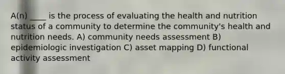 A(n) ____ is the process of evaluating the health and nutrition status of a community to determine the community's health and nutrition needs.​ A) community needs assessment B) epidemiologic investigation C) asset mapping D) functional activity assessment