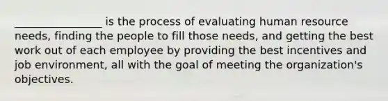 ________________ is the process of evaluating human resource needs, finding the people to fill those needs, and getting the best work out of each employee by providing the best incentives and job environment, all with the goal of meeting the organization's objectives.