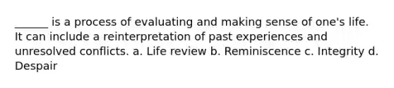 ______ is a process of evaluating and making sense of one's life. It can include a reinterpretation of past experiences and unresolved conflicts. a. Life review b. Reminiscence c. Integrity d. Despair