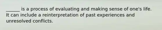 ______ is a process of evaluating and making sense of one's life. It can include a reinterpretation of past experiences and unresolved conflicts.