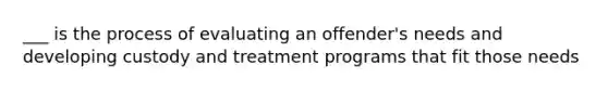 ___ is the process of evaluating an offender's needs and developing custody and treatment programs that fit those needs