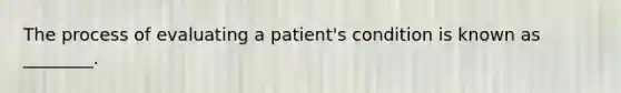 The process of evaluating a patient's condition is known as ________.