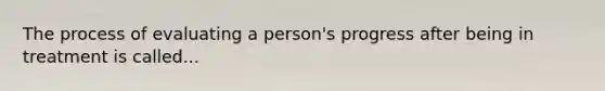 The process of evaluating a person's progress after being in treatment is called...