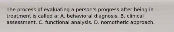 The process of evaluating a person's progress after being in treatment is called a: A. behavioral diagnosis. B. clinical assessment. C. functional analysis. D. nomothetic approach.