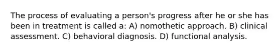 The process of evaluating a person's progress after he or she has been in treatment is called a: A) nomothetic approach. B) clinical assessment. C) behavioral diagnosis. D) functional analysis.