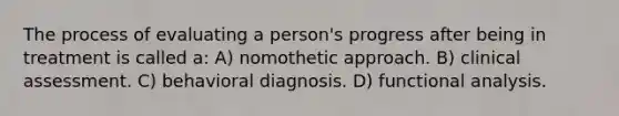 The process of evaluating a person's progress after being in treatment is called a: A) nomothetic approach. B) clinical assessment. C) behavioral diagnosis. D) functional analysis.