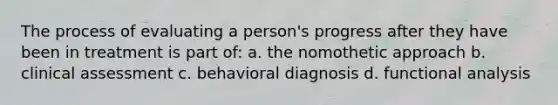 The process of evaluating a person's progress after they have been in treatment is part of: a. the nomothetic approach b. clinical assessment c. behavioral diagnosis d. functional analysis