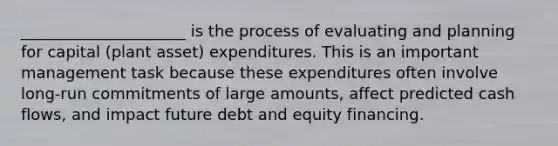 _____________________ is the process of evaluating and planning for capital (plant asset) expenditures. This is an important management task because these expenditures often involve long-run commitments of large amounts, affect predicted cash flows, and impact future debt and equity financing.