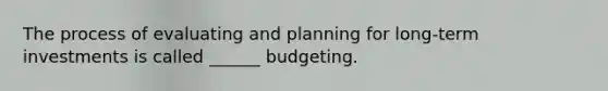 The process of evaluating and planning for long-term investments is called ______ budgeting.