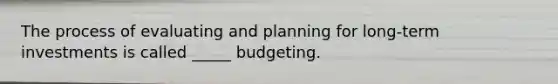 The process of evaluating and planning for long-term investments is called _____ budgeting.