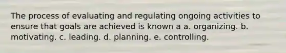 The process of evaluating and regulating ongoing activities to ensure that goals are achieved is known a a. organizing. b. motivating. c. leading. d. planning. e. controlling.