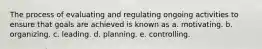 The process of evaluating and regulating ongoing activities to ensure that goals are achieved is known as a. motivating. b. organizing. c. leading. d. planning. e. controlling.