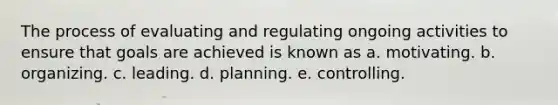 The process of evaluating and regulating ongoing activities to ensure that goals are achieved is known as a. motivating. b. organizing. c. leading. d. planning. e. controlling.