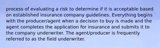 process of evaluating a risk to determine if it is acceptable based on established insurance company guidelines. Everything begins with the producer/agent when a decision to buy is made and the agent completes the application for insurance and submits it to the company underwriter. The agent/producer is frequently referred to as the field underwriter.