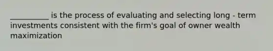 __________ is the process of evaluating and selecting long - term investments consistent with the firm's goal of owner wealth maximization