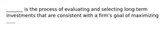 _______ is the process of evaluating and selecting long-term investments that are consistent with a firm's goal of maximizing ......