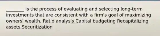 ________ is the process of evaluating and selecting long-term investments that are consistent with a firm's goal of maximizing owners' wealth. Ratio analysis Capital budgeting Recapitalizing assets Securitization