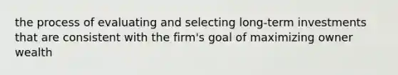 the process of evaluating and selecting long-term investments that are consistent with the firm's goal of maximizing owner wealth