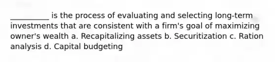 __________ is the process of evaluating and selecting long-term investments that are consistent with a firm's goal of maximizing owner's wealth a. Recapitalizing assets b. Securitization c. Ration analysis d. Capital budgeting