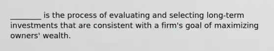 ________ is the process of evaluating and selecting long-term investments that are consistent with a firm's goal of maximizing owners' wealth.