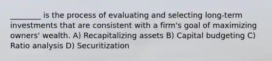 ________ is the process of evaluating and selecting long-term investments that are consistent with a firm's goal of maximizing owners' wealth. A) Recapitalizing assets B) Capital budgeting C) Ratio analysis D) Securitization