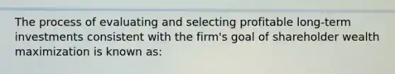 The process of evaluating and selecting profitable long-term investments consistent with the firm's goal of shareholder wealth maximization is known as: