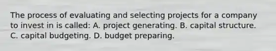 The process of evaluating and selecting projects for a company to invest in​ is​ called: A. project generating. B. capital structure. C. capital budgeting. D. budget preparing.