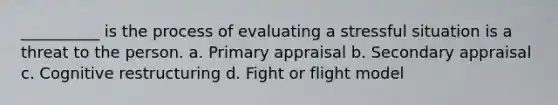 __________ is the process of evaluating a stressful situation is a threat to the person. a. Primary appraisal b. Secondary appraisal c. Cognitive restructuring d. Fight or flight model