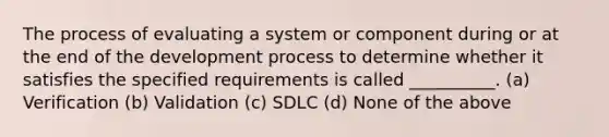 The process of evaluating a system or component during or at the end of the development process to determine whether it satisfies the specified requirements is called __________. (a) Verification (b) Validation (c) SDLC (d) None of the above