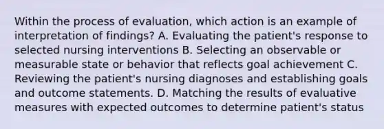 Within the process of evaluation, which action is an example of interpretation of findings? A. Evaluating the patient's response to selected nursing interventions B. Selecting an observable or measurable state or behavior that reflects goal achievement C. Reviewing the patient's nursing diagnoses and establishing goals and outcome statements. D. Matching the results of evaluative measures with expected outcomes to determine patient's status