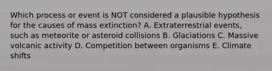 Which process or event is NOT considered a plausible hypothesis for the causes of mass extinction? A. Extraterrestrial events, such as meteorite or asteroid collisions B. Glaciations C. Massive volcanic activity D. Competition between organisms E. Climate shifts