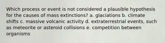 Which process or event is not considered a plausible hypothesis for the causes of mass extinctions? a. glaciations b. climate shifts c. massive volcanic activity d. extraterrestrial events, such as meteorite or asteroid collisions e. competition between organisms