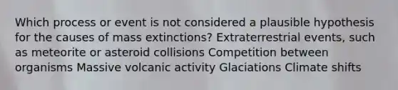 Which process or event is not considered a plausible hypothesis for the causes of mass extinctions? Extraterrestrial events, such as meteorite or asteroid collisions Competition between organisms Massive volcanic activity Glaciations Climate shifts