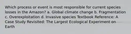 Which process or event is most responsible for current species losses in the Amazon? a. Global climate change b. Fragmentation c. Overexploitation d. Invasive species Textbook Reference: A Case Study Revisited: The Largest Ecological Experiment on Earth