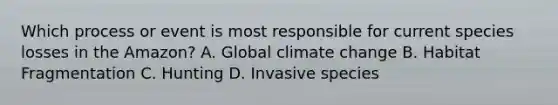 Which process or event is most responsible for current species losses in the Amazon? A. Global climate change B. Habitat Fragmentation C. Hunting D. Invasive species