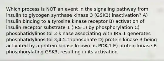 Which process is NOT an event in the signaling pathway from insulin to glycogen synthase kinase 3 (GSK3) inactivation? A) insulin binding to a tyrosine kinase receptor B) activation of insulin receptor substrate-1 (IRS-1) by phosphorylation C) phosphatidylinositol 3-kinase associating with IRS-1 generates phosphatidylinositol 3,4,5-triphosphate D) protein kinase B being activated by a protein kinase known as PDK-1 E) protein kinase B phosphorylating GSK3, resulting in its activation