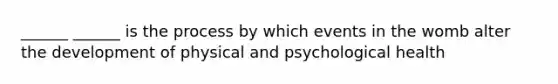 ______ ______ is the process by which events in the womb alter the development of physical and psychological health