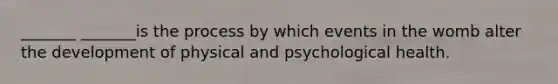 _______ _______is the process by which events in the womb alter the development of physical and psychological health.